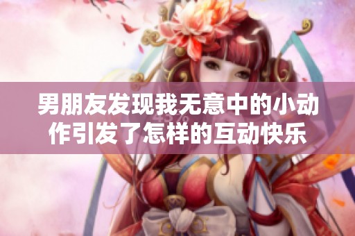 男朋友发现我无意中的小动作引发了怎样的互动快乐