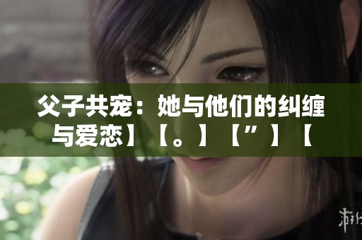 父子共宠：她与他们的纠缠与爱恋】【。】【”】【
