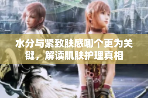 水分与紧致肤感哪个更为关键，解读肌肤护理真相