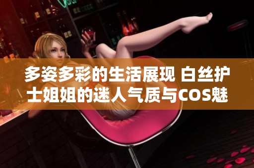 多姿多彩的生活展现 白丝护士姐姐的迷人气质与COS魅力