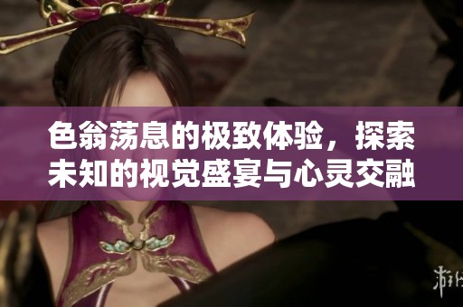 色翁荡息的极致体验，探索未知的视觉盛宴与心灵交融