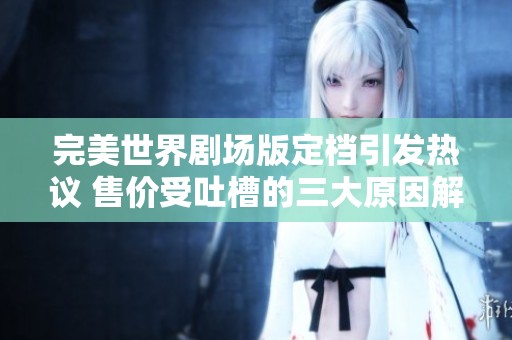 完美世界剧场版定档引发热议 售价受吐槽的三大原因解析