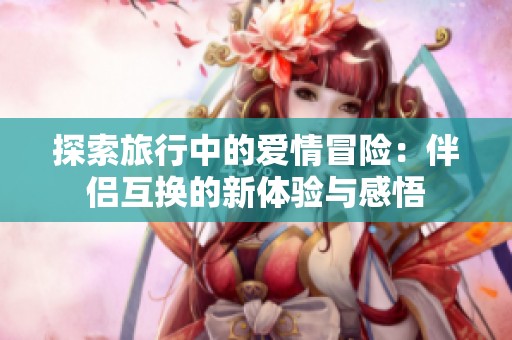 探索旅行中的爱情冒险：伴侣互换的新体验与感悟