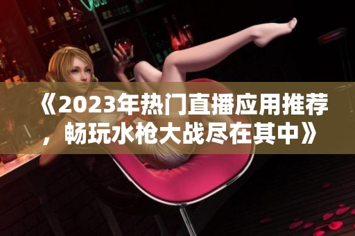 《2023年热门直播应用推荐，畅玩水枪大战尽在其中》
