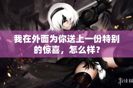 我在外面为你送上一份特别的惊喜，怎么样？