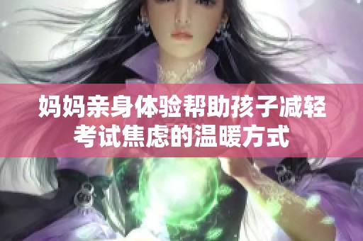 妈妈亲身体验帮助孩子减轻考试焦虑的温暖方式