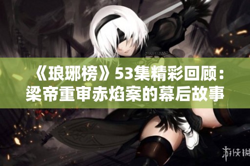 《琅琊榜》53集精彩回顾：梁帝重审赤焰案的幕后故事与NBA手游推荐