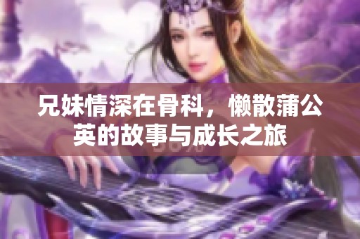 兄妹情深在骨科，懒散蒲公英的故事与成长之旅