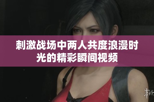 刺激战场中两人共度浪漫时光的精彩瞬间视频