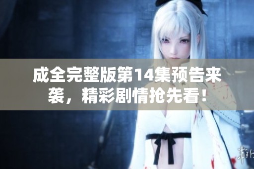 成全完整版第14集预告来袭，精彩剧情抢先看！