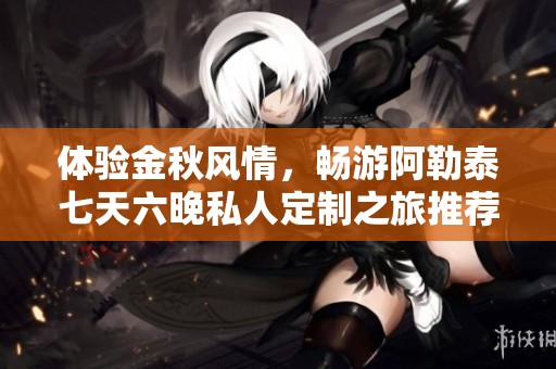 体验金秋风情，畅游阿勒泰七天六晚私人定制之旅推荐