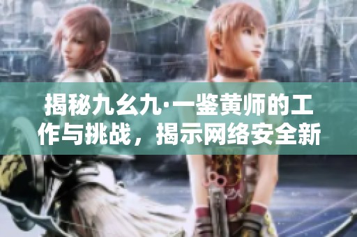 揭秘九幺九·一鉴黄师的工作与挑战，揭示网络安全新趋势