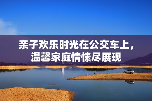 亲子欢乐时光在公交车上，温馨家庭情愫尽展现