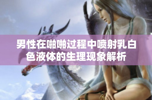 男性在啪啪过程中喷射乳白色液体的生理现象解析