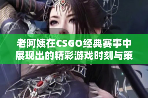 老阿姨在CSGO经典赛事中展现出的精彩游戏时刻与策略分析