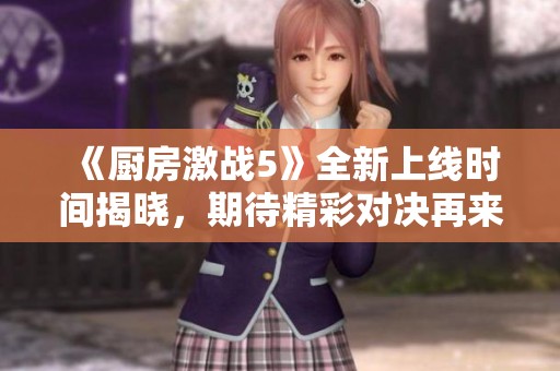 《厨房激战5》全新上线时间揭晓，期待精彩对决再来袭
