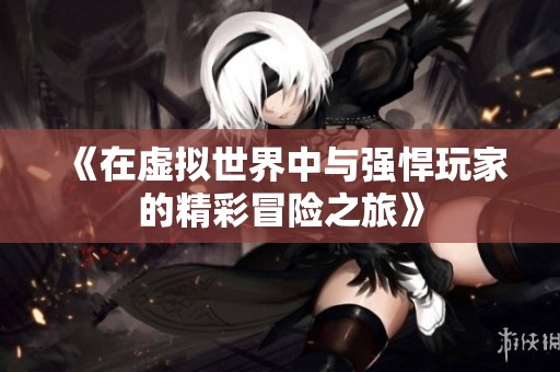 《在虚拟世界中与强悍玩家的精彩冒险之旅》