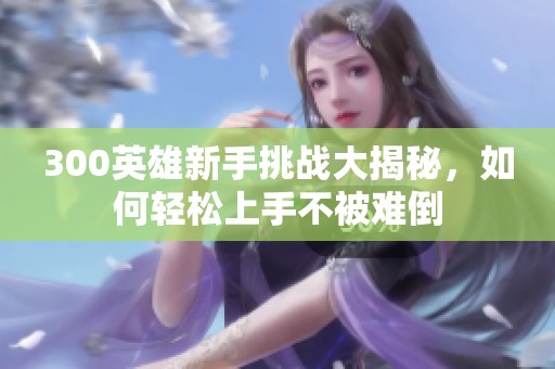 300英雄新手挑战大揭秘，如何轻松上手不被难倒