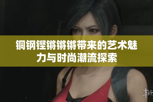 铜钢铿锵锵锵带来的艺术魅力与时尚潮流探索