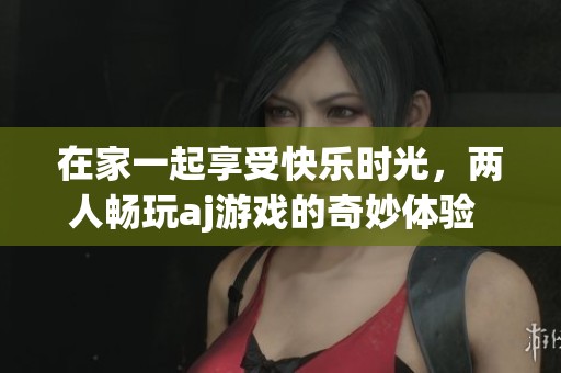在家一起享受快乐时光，两人畅玩aj游戏的奇妙体验  
