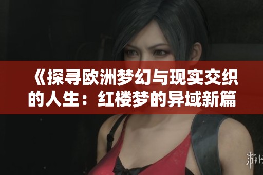 《探寻欧洲梦幻与现实交织的人生：红楼梦的异域新篇》