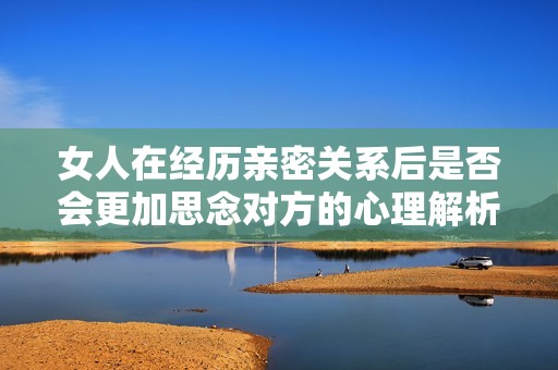 女人在经历亲密关系后是否会更加思念对方的心理解析