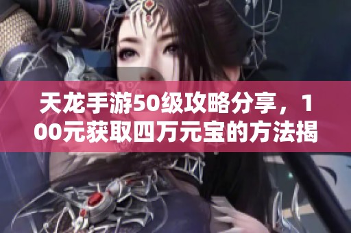 天龙手游50级攻略分享，100元获取四万元宝的方法揭秘