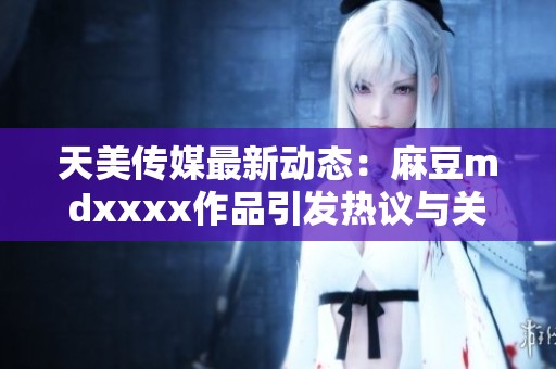 天美传媒最新动态：麻豆mdxxxx作品引发热议与关注