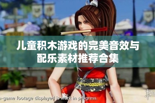 儿童积木游戏的完美音效与配乐素材推荐合集