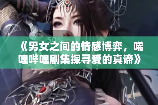 《男女之间的情感博弈，唏哩哔哩剧集探寻爱的真谛》