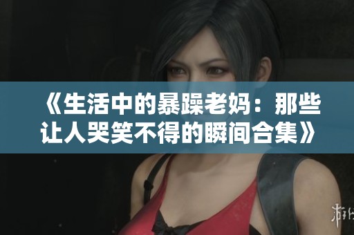 《生活中的暴躁老妈：那些让人哭笑不得的瞬间合集》