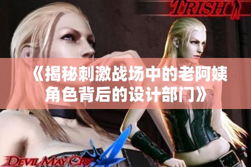 《揭秘刺激战场中的老阿姨角色背后的设计部门》