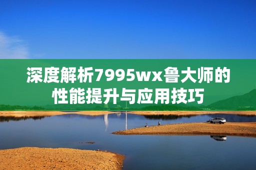 深度解析7995wx鲁大师的性能提升与应用技巧