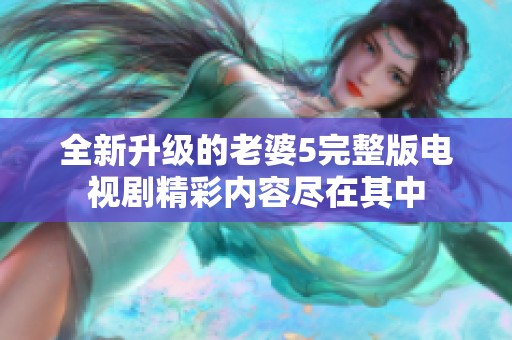 全新升级的老婆5完整版电视剧精彩内容尽在其中