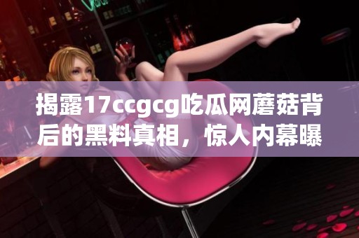 揭露17ccgcg吃瓜网蘑菇背后的黑料真相，惊人内幕曝光