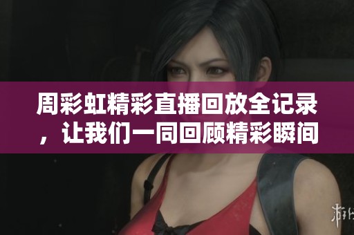 周彩虹精彩直播回放全记录，让我们一同回顾精彩瞬间