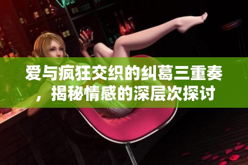 爱与疯狂交织的纠葛三重奏，揭秘情感的深层次探讨