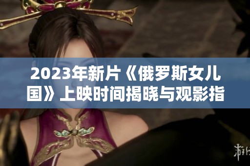 2023年新片《俄罗斯女儿国》上映时间揭晓与观影指南