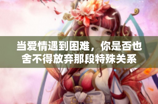 当爱情遇到困难，你是否也舍不得放弃那段特殊关系