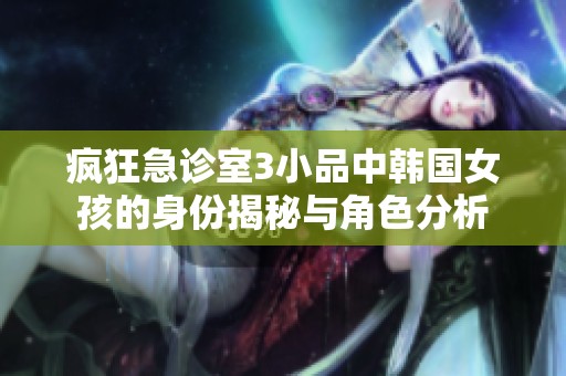 疯狂急诊室3小品中韩国女孩的身份揭秘与角色分析
