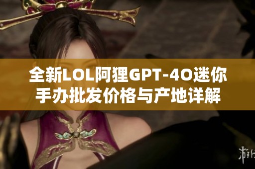 全新LOL阿狸GPT-4O迷你手办批发价格与产地详解