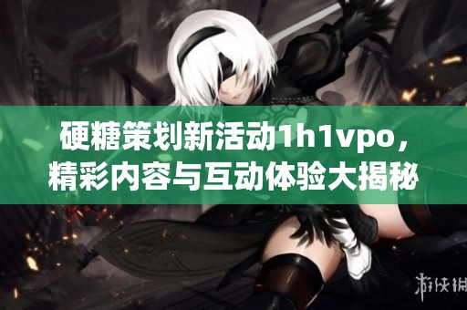 硬糖策划新活动1h1vpo，精彩内容与互动体验大揭秘