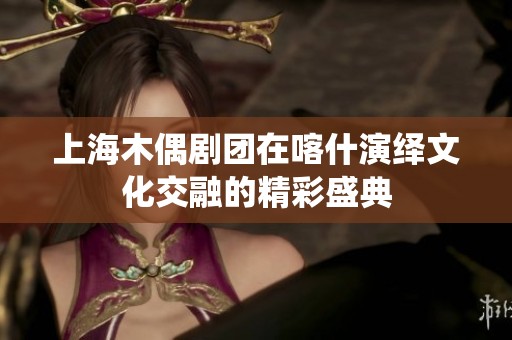 上海木偶剧团在喀什演绎文化交融的精彩盛典