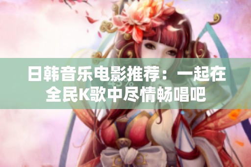 日韩音乐电影推荐：一起在全民K歌中尽情畅唱吧