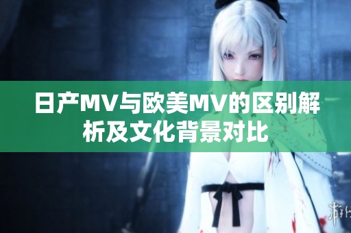 日产MV与欧美MV的区别解析及文化背景对比