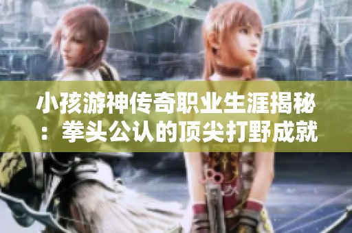 小孩游神传奇职业生涯揭秘：拳头公认的顶尖打野成就与挑战