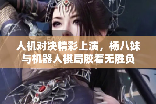 人机对决精彩上演，杨八妹与机器人棋局胶着无胜负