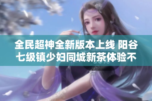 全民超神全新版本上线 阳谷七级镇少妇同城新茶体验不容错过