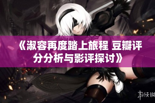 《淑容再度踏上旅程 豆瓣评分分析与影评探讨》
