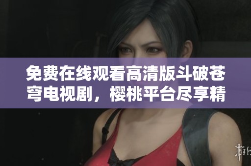 免费在线观看高清版斗破苍穹电视剧，樱桃平台尽享精彩剧情